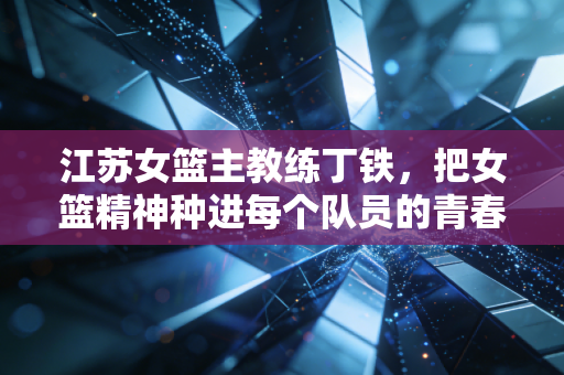 江苏女篮主教练丁铁,把女篮精神种进每个队员的青春里 江苏女篮主教练丁铁,把女篮精神种进每个队员的青春里