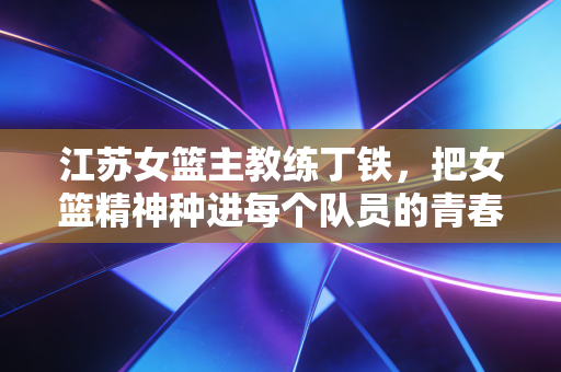 江苏女篮主教练丁铁，把女篮精神种进每个队员的青春里