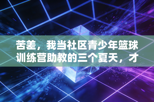 苦差,我当社区青少年篮球训练营助教的三个夏天,才懂体育最值钱的从来不是奖牌 苦差,我当社区青少年篮球训练营助教的三个夏天,才懂体育最值钱的从来不是奖牌