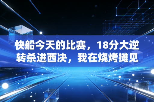 快船今天的比赛,18分大逆转杀进西决,我在烧烤摊见证了属于普通人的热血童话 快船今天的比赛,18分大逆转杀进西决,我在烧烤摊见证了属于普通人的热血童话