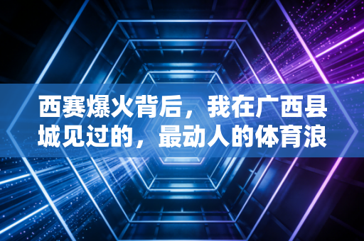 西赛爆火背后,我在广西县城见过的,最动人的体育浪漫 西赛爆火背后,我在广西县城见过的,最动人的体育浪漫