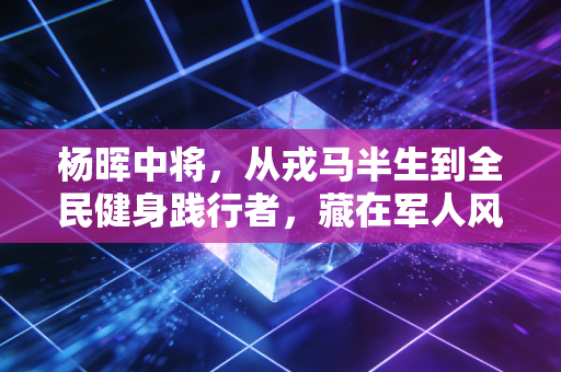 杨晖中将,从戎马半生到全民健身践行者,藏在军人风骨里的体育初心 杨晖中将,从戎马半生到全民健身践行者,藏在军人风骨里的体育初心