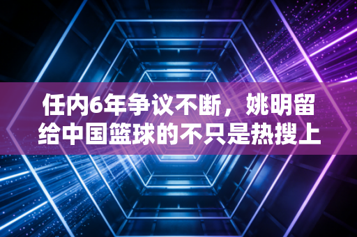 任内6年争议不断，姚明留给中国篮球的不只是热搜上的骂声