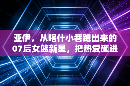 亚伊,从喀什小巷跑出来的07后女篮新星,把热爱砸进每一次运球的声响里 亚伊,从喀什小巷跑出来的07后女篮新星,把热爱砸进每一次运球的声响里