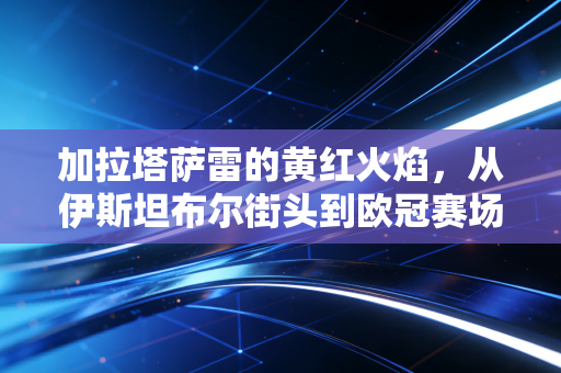 加拉塔萨雷的黄红火焰，从伊斯坦布尔街头到欧冠赛场，热爱从来没有高低