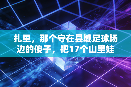 扎里,那个守在县城足球场边的傻子,把17个山里娃送进了职业梯队 扎里,那个守在县城足球场边的傻子,把17个山里娃送进了职业梯队