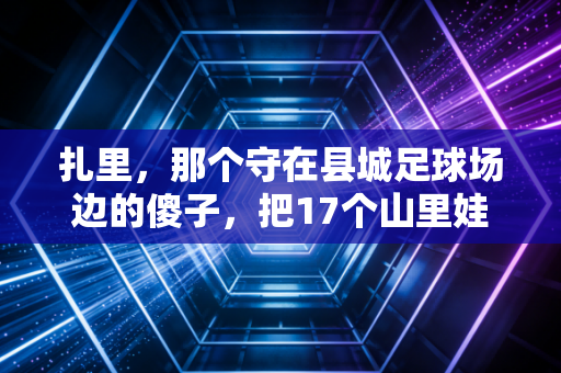 扎里，那个守在县城足球场边的傻子，把17个山里娃送进了职业梯队