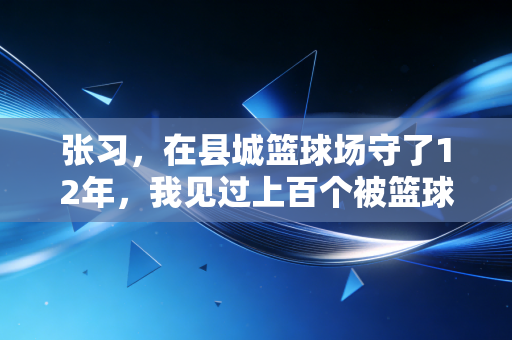 张习,在县城篮球场守了12年,我见过上百个被篮球改变的人生 张习,在县城篮球场守了12年,我见过上百个被篮球改变的人生