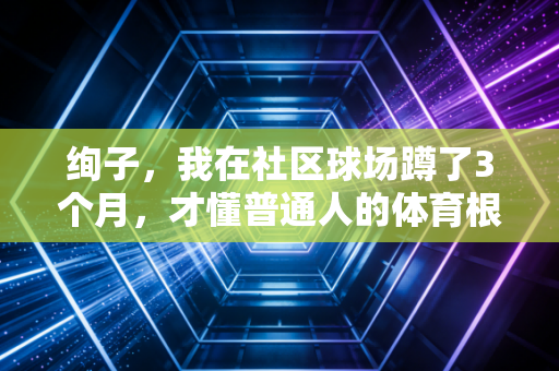 绚子,我在社区球场蹲了3个月,才懂普通人的体育根本没那么多赢 绚子,我在社区球场蹲了3个月,才懂普通人的体育根本没那么多赢