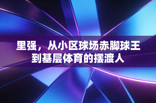 里强,从小区球场赤脚球王到基层体育的摆渡人 里强,从小区球场赤脚球王到基层体育的摆渡人