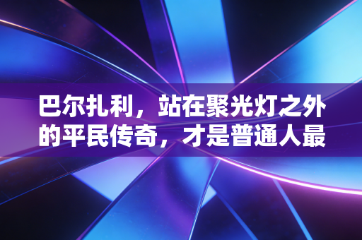 巴尔扎利,站在聚光灯之外的平民传奇,才是普通人最该参照的人生样本 巴尔扎利,站在聚光灯之外的平民传奇,才是普通人最该参照的人生样本