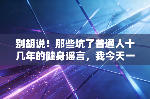别胡说!那些坑了普通人十几年的健身谣言,我今天一个个拆穿 别胡说!那些坑了普通人十几年的健身谣言,我今天一个个拆穿
