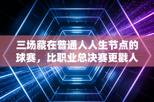 三场藏在普通人人生节点的球赛，比职业总决赛更戳人