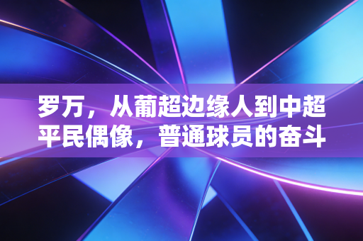 罗万，从葡超边缘人到中超平民偶像，普通球员的奋斗才是足球最动人的底色