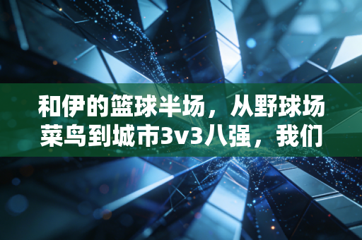 和伊的篮球半场，从野球场菜鸟到城市3v3八强，我们攒了3年的热爱说明书