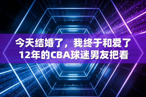 今天结婚了，我终于和爱了12年的CBA球迷男友把看球约定写进了人生