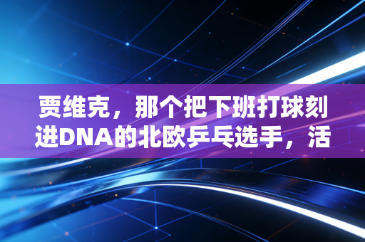 贾维克，那个把下班打球刻进DNA的北欧乒乓选手，活成了多少普通人的理想
