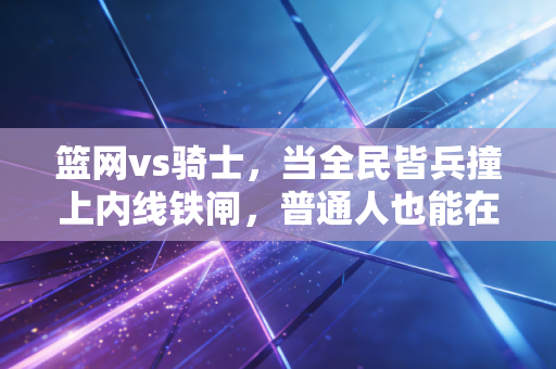篮网vs骑士，当全民皆兵撞上内线铁闸，普通人也能在球赛里看见自己的人生