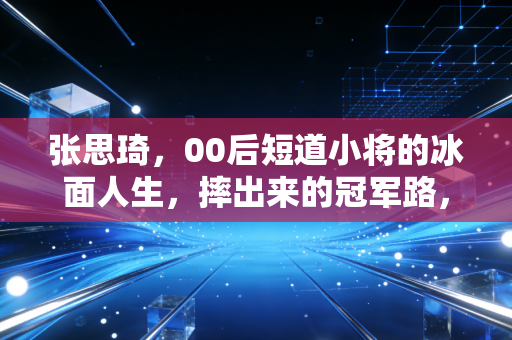 张思琦，00后短道小将的冰面人生，摔出来的冠军路，拼出来的少年气