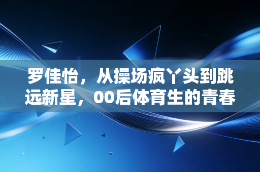 罗佳怡，从操场疯丫头到跳远新星，00后体育生的青春不止领奖台