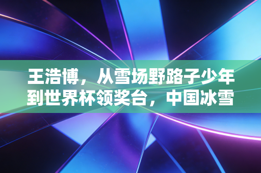 王浩博,从雪场野路子少年到世界杯领奖台,中国冰雪的另一种打开方式 王浩博,从雪场野路子少年到世界杯领奖台,中国冰雪的另一种打开方式