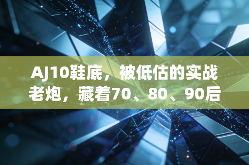 AJ10鞋底，被低估的实战老炮，藏着70、80、90后篮球迷的半程青春