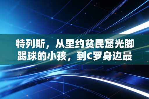 特列斯,从里约贫民窟光脚踢球的小孩,到C罗身边最靠谱的左路搭档 特列斯,从里约贫民窟光脚踢球的小孩,到C罗身边最靠谱的左路搭档