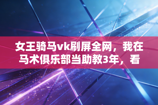 女王骑马vk刷屏全网，我在马术俱乐部当助教3年，看穿了这项运动的3个真相