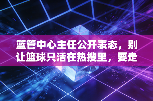 篮管中心主任公开表态,别让篮球只活在热搜里,要走到普通人的篮球场边 篮管中心主任公开表态,别让篮球只活在热搜里,要走到普通人的篮球场边