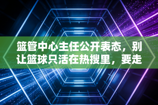 篮管中心主任公开表态,别让篮球只活在热搜里,要走到普通人的篮球场边 篮管中心主任公开表态,别让篮球只活在热搜里,要走到普通人的篮球场边