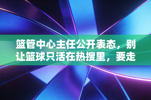 篮管中心主任公开表态，别让篮球只活在热搜里，要走到普通人的篮球场边