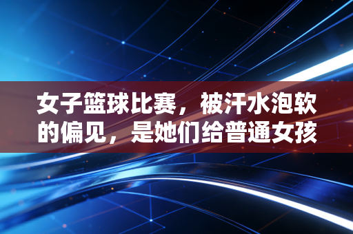 女子篮球比赛，被汗水泡软的偏见，是她们给普通女孩最棒的成人礼