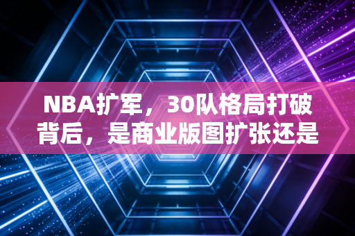 NBA扩军，30队格局打破背后，是商业版图扩张还是篮球本质的稀释？