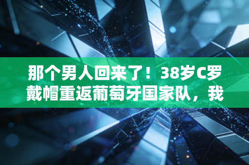 那个男人回来了！38岁C罗戴帽重返葡萄牙国家队，我们的青春从来没散场