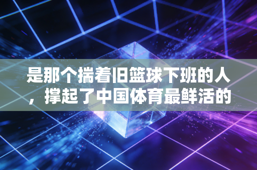 是那个揣着旧篮球下班的人,撑起了中国体育最鲜活的底色 是那个揣着旧篮球下班的人,撑起了中国体育最鲜活的底色