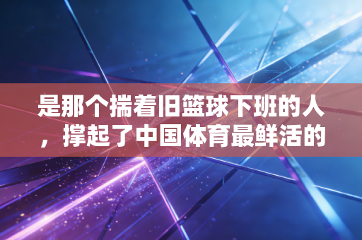 是那个揣着旧篮球下班的人,撑起了中国体育最鲜活的底色 是那个揣着旧篮球下班的人,撑起了中国体育最鲜活的底色