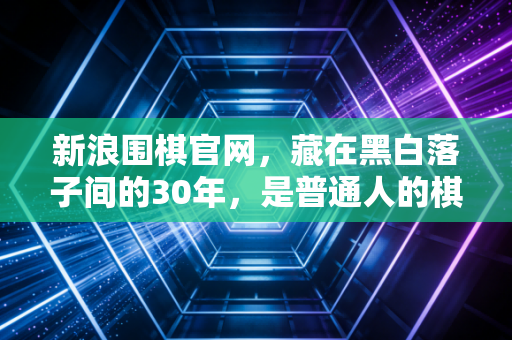 新浪围棋官网,藏在黑白落子间的30年,是普通人的棋道江湖 新浪围棋官网,藏在黑白落子间的30年,是普通人的棋道江湖