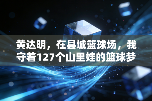 黄达明,在县城篮球场,我守着127个山里娃的篮球梦 黄达明,在县城篮球场,我守着127个山里娃的篮球梦