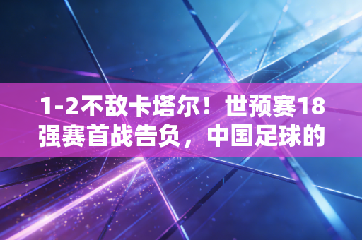 1-2不敌卡塔尔!世预赛18强赛首战告负,中国足球的阵痛何时才到终点? 1-2不敌卡塔尔!世预赛18强赛首战告负,中国足球的阵痛何时才到终点?