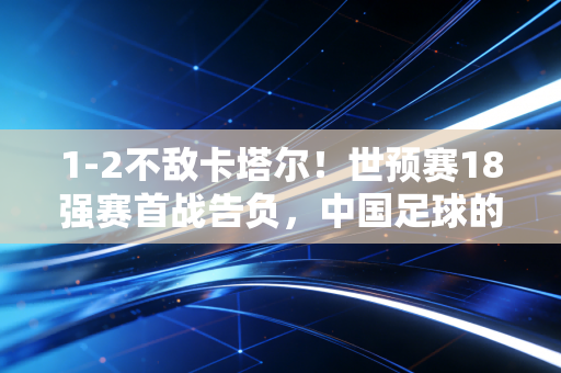 1-2不敌卡塔尔!世预赛18强赛首战告负,中国足球的阵痛何时才到终点? 1-2不敌卡塔尔!世预赛18强赛首战告负,中国足球的阵痛何时才到终点?