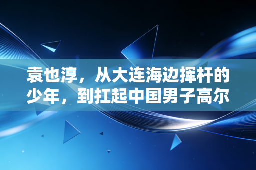 袁也淳,从大连海边挥杆的少年,到扛起中国男子高尔夫冲奥大旗的孤勇者 袁也淳,从大连海边挥杆的少年,到扛起中国男子高尔夫冲奥大旗的孤勇者