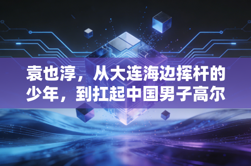 袁也淳,从大连海边挥杆的少年,到扛起中国男子高尔夫冲奥大旗的孤勇者 袁也淳,从大连海边挥杆的少年,到扛起中国男子高尔夫冲奥大旗的孤勇者