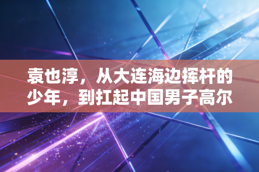袁也淳,从大连海边挥杆的少年,到扛起中国男子高尔夫冲奥大旗的孤勇者 袁也淳,从大连海边挥杆的少年,到扛起中国男子高尔夫冲奥大旗的孤勇者