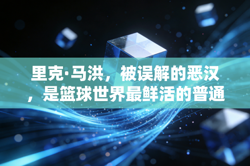 里克·马洪，被误解的恶汉，是篮球世界最鲜活的普通人注脚