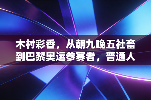 木村彩香，从朝九晚五社畜到巴黎奥运参赛者，普通人的热爱真能改写人生剧本