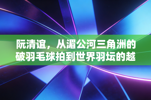 阮清谊，从湄公河三角洲的破羽毛球拍到世界羽坛的越南奇迹