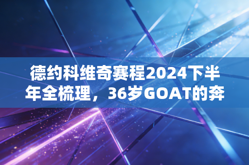 德约科维奇赛程2024下半年全梳理，36岁GOAT的奔跑，是我们一代人的青春注脚
