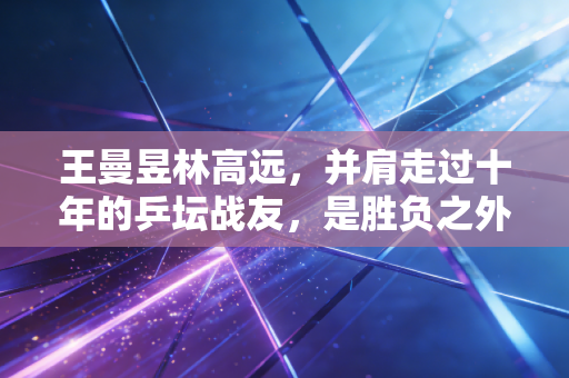 王曼昱林高远，并肩走过十年的乒坛战友，是胜负之外最动人的双向奔赴