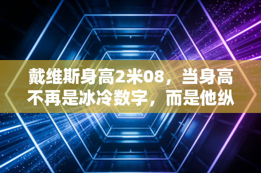 戴维斯身高2米08，当身高不再是冰冷数字，而是他纵横联盟11年的最大底牌