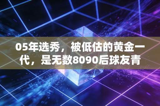 05年选秀,被低估的黄金一代,是无数8090后球友青春里最滚烫的注脚 05年选秀,被低估的黄金一代,是无数8090后球友青春里最滚烫的注脚